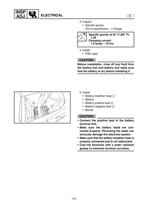 Page 723-25
E
INSP
ADJ
ELECTRICAL
3. Inspect:
Specific gravity
Out of specification →
 Charge.
4. Install:
Filler caps
CAUTION:
Before installation, rinse off any fluid from
the battery box and battery and make sure
that the battery is dry before installing it.
Specific gravity at 20 °C (68 °F):
1.28
Charging current:
1.9 amps 
× 10 hrs
5. Install:
Battery breather hose 1
 
Battery 
Battery positive lead 2
 
Battery negative lead 3
 
Bands
CAUTION:
Connect the positive lead to the battery
terminal...