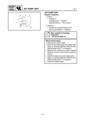 Page 733-26
E
INSP
ADJ
JET PUMP UNIT
JET PUMP UNIT
Impeller inspection
1. Check:
Impeller 1
 
Damage/wear →
 Replace.
Nicks/scratches →
 File or grind.
2. Measure:
Impeller-to-housing clearancea
 
Out of specification →
 Replace.
Max. impeller-to-housing 
clearance:
0.6 mm (0.0236 in)
Measurement steps:
Remove the battery leads.
Remove the intake grate and intake duct.
Refer to “INTAKE GRATE, RIDE PLATE,
AND INTAKE DUCT” in Chapter 6.
Measure the clearance at each impeller
blade as shown (a total of three...