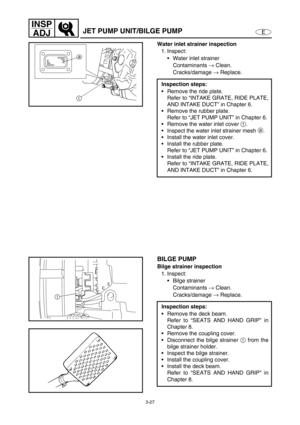 Page 743-27
E
INSP
ADJ
JET PUMP UNIT/BILGE PUMP
Water inlet strainer inspection
1. Inspect:
Water inlet strainer
Contaminants →
 Clean.
Cracks/damage →
 Replace.
Inspection steps:
Remove the ride plate.
Refer to “INTAKE GRATE, RIDE PLATE,
AND INTAKE DUCT” in Chapter 6.
Remove the rubber plate.
Refer to “JET PUMP UNIT” in Chapter 6.
Remove the water inlet cover 1
.
Inspect the water inlet strainer mesh a
.
Install the water inlet cover.
Install the rubber plate.
Refer to “JET PUMP UNIT” in Chapter 6....