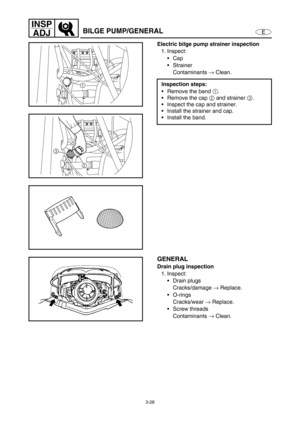 Page 753-28
E
INSP
ADJ
BILGE PUMP/GENERAL
Electric bilge pump strainer inspection
1. Inspect:
Cap
Strainer
Contaminants →
 Clean.
Inspection steps:
Remove the band 1
.
Remove the cap 2
 and strainer 3
.
Inspect the cap and strainer.
Install the strainer and cap.
Install the band.
1
3
2
GENERAL
Drain plug inspection
1. Inspect:
Drain plugs
Cracks/damage →
 Replace.
O-rings
Cracks/wear →
 Replace.
Screw threads
Contaminants →
 Clean. 