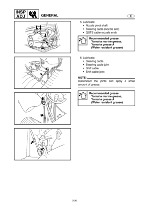 Page 773-30
E
INSP
ADJ
GENERAL
5. Lubricate:
Nozzle pivot shaft 
Steering cable (nozzle end)
QSTS cable (nozzle end)
Recommended grease:
Yamaha marine grease, 
Yamaha grease A 
(Water resistant grease)
6. Lubricate:
Steering cable 
Steering cable joint
Shift cable
Shift cable joint 
NOTE:
Disconnect the joints and apply a small
amount of grease.
Recommended grease:
Yamaha marine grease, 
Yamaha grease A 
(Water resistant grease) 