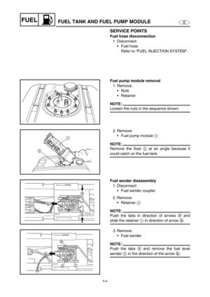 Page 834-4
EFUELFUEL TANK AND FUEL PUMP MODULE
SERVICE POINTS
Fuel hose disconnection
1. Disconnect:
Fuel hose
Refer to “FUEL INJECTION SYSTEM”.
Fuel pump module removal
1. Remove:
Nuts
Retainer
NOTE:
Loosen the nuts in the sequence shown.1
4
9 6 238
7
5
2. Remove:
Fuel pump module 1
 
NOTE:
Remove the float 2
 at an angle because it
could catch on the fuel tank.21
Fuel sender disassembly
1. Disconnect:
Fuel sender coupler
2. Remove:
Retainer 1
 
NOTE:
Push the tabs in direction of arrows a and
slide the...