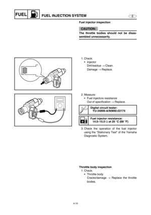 Page 984-19
EFUELFUEL INJECTION SYSTEM
Fuel injector inspection
CAUTION:
The throttle bodies should not be disas-
sembled unnecessarily.
1. Check:
Injector
Dirt/residue →
 Clean.
Damage →
 Replace.
2. Measure:
Fuel injectors resistance
Out of specification →
 Replace.
3. Check the operation of the fuel injector
using the “Stationary Test” of the Yamaha
Diagnostic System.
Digital circuit tester:
YU-34899-A/90890-03174
Fuel injector resistance:
14.0–15.0 
Ω at 20 °C (68 °F)
Throttle body inspection
1. Check:...