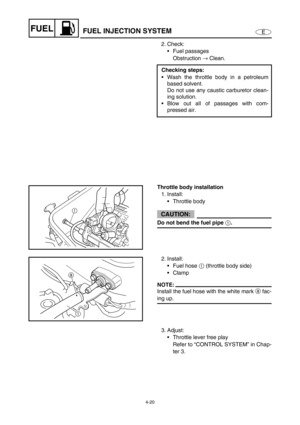Page 994-20
EFUELFUEL INJECTION SYSTEM
2. Check:
Fuel passages
Obstruction →
 Clean.
Checking steps:
Wash the throttle body in a petroleum
based solvent.
Do not use any caustic carburetor clean-
ing solution.
Blow out all of passages with com-
pressed air.
Throttle body installation
1. Install:
Throttle body
CAUTION:
Do not bend the fuel pipe 
1.
1
2. Install:
Fuel hose 1
 (throttle body side)
Clamp
NOTE:
Install the fuel hose with the white mark a fac-
ing up.
1 a
3. Adjust:
Throttle lever free play...