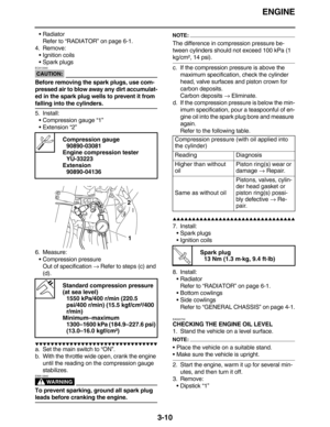 Page 103ENGINE
3-10
Radiator
Refer to “RADIATOR” on page 6-1.
4. Remove:
Ignition coils
Spark plugs
CAUTION:
ECA13340
Before removing the spark plugs, use com-
pressed air to blow away any dirt accumulat-
ed in the spark plug wells to prevent it from 
falling into the cylinders.
5. Install:
Compression gauge “1”
Extension “2”
6. Measure:
Compression pressure
Out of specification → Refer to steps (c) and 
(d).
         
a. Set the main switch to “ON”.
b. With the throttle...