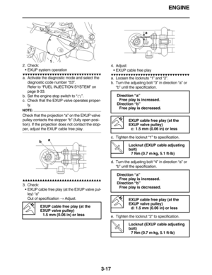 Page 110ENGINE
3-17
2. Check:
EXUP system operation
         
a. Activate the diagnostic mode and select the 
diagnostic code number “53”.
Refer to “FUEL INJECTION SYSTEM” on 
page 8-33.
b. Set the engine stop switch to “”.
c. Check that the EXUP valve operates proper-
ly.
NOTE:
Check that the projection “a” on the EXUP valve 
pulley contacts the stopper “b” (fully open posi-
tion). If the projection does not contact the stop-
per, adjust the EXUP cable free play.
  ...