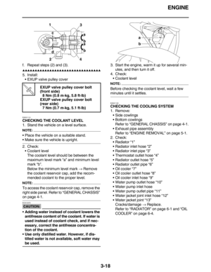 Page 111ENGINE
3-18
f. Repeat steps (2) and (3).
         
5. Install:
EXUP valve pulley cover
EAS21110
CHECKING THE COOLANT LEVEL
1. Stand the vehicle on a level surface.
NOTE:
Place the vehicle on a suitable stand.
Make sure the vehicle is upright.
2. Check:
Coolant level
The coolant level should be between the 
maximum level mark “a” and minimum level 
mark “b”.
Below the minimum level mark → Remove 
the coolant reservoir cap, add the recom-
mended coolant to the proper...