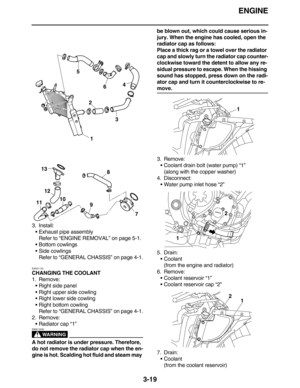 Page 112ENGINE
3-19
3. Install:
Exhaust pipe assembly
Refer to “ENGINE REMOVAL” on page 5-1.
Bottom cowlings
Side cowlings
Refer to “GENERAL CHASSIS” on page 4-1.
EAS21130
CHANGING THE COOLANT
1. Remove:
Right side panel
Right upper side cowling
Right lower side cowling
Right bottom cowling
Refer to “GENERAL CHASSIS” on page 4-1.
2. Remove:
Radiator cap “1”
WARNING
EWA13030
A hot radiator is under pressure. Therefore, 
do not remove the radiator cap when the en-
gine is hot. Scalding hot fluid and steam...