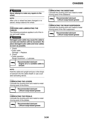 Page 127CHASSIS
3-34
WARNING
EWA13260
Never attempt to make any repairs to the 
wheel.
NOTE:
After a tire or wheel has been changed or re-
placed, always balance the wheel.
EAS21690
CHECKING AND LUBRICATING THE 
CABLES
The following procedure applies to all of the in-
ner and outer cables.
WARNING
EWA13270
Damaged outer cable may cause the cable to 
corrode and interfere with its movement. Re-
place damaged outer cable and inner cables 
as soon as possible.
1. Check:
Outer cable
Damage → Replace.
2. Check:...