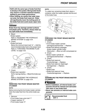 Page 159FRONT BRAKE
4-26
Refill with the same type of brake fluid that 
is already in the system. Mixing brake fluids 
may result in a harmful chemical reaction, 
leading to poor brake performance.
When refilling, be careful that water does 
not enter the brake fluid reservoir. Water 
will significantly lower the boiling point of 
the brake fluid and could cause vapor lock.
CAUTION:
ECA13540
Brake fluid may damage painted surfaces 
and plastic parts. Therefore, always clean up 
any spilt brake fluid...