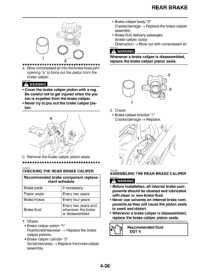 Page 169REAR BRAKE
4-36
         
a. Blow compressed air into the brake hose joint 
opening “a” to force out the piston from the 
brake caliper.
WARNING
EWA13550
Cover the brake caliper piston with a rag. 
Be careful not to get injured when the pis-
ton is expelled from the brake caliper.
Never try to pry out the brake caliper pis-
ton.
b. Remove the brake caliper piston seals.
         
EAS22640
CHECKING THE REAR BRAKE CALIPER
1. Check:
•Brake...