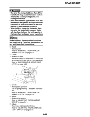 Page 172REAR BRAKE
4-39
WARNING
EWA13090
Use only the designated brake fluid. Other 
brake fluids may cause the rubber seals to 
deteriorate, causing leakage and poor 
brake performance.
Refill with the same type of brake fluid that 
is already in the system. Mixing brake fluids 
may result in a harmful chemical reaction, 
leading to poor brake performance.
When refilling, be careful that water does 
not enter the brake fluid reservoir. Water 
will significantly lower the boiling point of 
the brake fluid and...