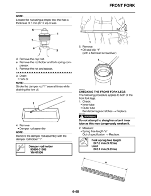 Page 181FRONT FORK
4-48
NOTE:
Loosen the nut using a proper tool that has a 
thickness of 3 mm (0.12 in) or less.
d. Remove the cap bolt.
e. Remove the rod holder and fork spring com-
pressor.
f. Remove the nut and spacer.
         
3. Drain:
•Fork oil
NOTE:
Stroke the damper rod “1” several times while 
draining the fork oil.
4. Remove:
•Damper rod assembly
NOTE:
Remove the damper rod assembly with the 
damper rod holder “1”.5. Remove:
•Oil seal clip “1”
(with a flat-head...