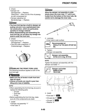 Page 182FRONT FORK
4-49
3. Check:
• Damper rod
Damage/wear → Replace.
Obstruction → Blow out all of the oil passag-
es with compressed air.
 Damper adjusting rod
Bends/damage → Replace.
CAUTION:
ECA14200
• The front fork leg has a built-in damper ad-
justing rod and a very sophisticated inter-
nal construction, which are particularly 
sensitive to foreign material.
 When disassembling and assembling the 
front fork leg, do not allow any foreign ma-
terial to enter the front fork.
4. Check:
 Cap bolt O-ring...