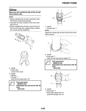 Page 183FRONT FORK
4-50
CAUTION:
EC2C01012
Make sure the numbered side of the oil seal 
faces bottom side.
NOTE:
•Before installing the oil seal, lubricate its lips 
with lithium-soap-based grease.
•Lubricate the outer surface of the inner tube 
with fork oil.
•Before installing the oil seal, cover the top of 
the front fork leg with a plastic bag to protect 
the oil seal during installation.
5. Install:
•Outer tube
(to the inner tube)
6. Install:
•Washer
•Oil seal “1”
(with the fork seal driver “2”)7. Install:...