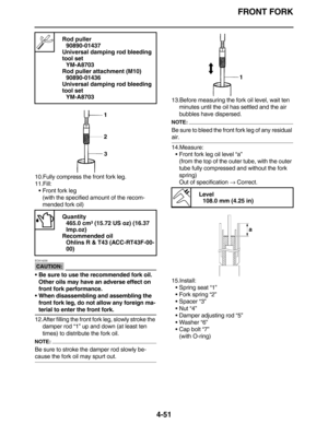 Page 184FRONT FORK
4-51
10.Fully compress the front fork leg.
11.Fill:
•Front fork leg
(with the specified amount of the recom-
mended fork oil)
CAUTION:
ECA14230
Be sure to use the recommended fork oil. 
Other oils may have an adverse effect on 
front fork performance.
When disassembling and assembling the 
front fork leg, do not allow any foreign ma-
terial to enter the front fork.
12.After filling the front fork leg, slowly stroke the 
damper rod “1” up and down (at least ten 
times) to distribute the fork...