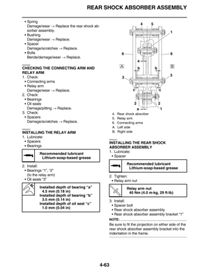 Page 196REAR SHOCK ABSORBER ASSEMBLY
4-63
•Spring
Damage/wear → Replace the rear shock ab-
sorber assembly.
•Bushing
Damage/wear → Replace.
•Spacer
Damage/scratches → Replace.
•Bolts
Bends/damage/wear → Replace.
EAS23260
CHECKING THE CONNECTING ARM AND 
RELAY ARM
1. Check:
•Connecting arms
•Relay arm
Damage/wear → Replace.
2. Check:
•Bearings
•Oil seals
Damage/pitting → Replace.
3. Check:
•Spacers
Damage/scratches → Replace.
EAS23270
INSTALLING THE RELAY ARM
1. Lubricate:
•Spacers
•Bearings
2. Install:
•Bearings...