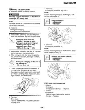 Page 200SWINGARM
4-67
EAS23350
REMOVING THE SWINGARM
1. Stand the vehicle on a level surface.
WARNING
EWA13120
Securely support the vehicle so that there is 
no danger of it falling over.
NOTE:
Place the vehicle on a suitable stand so that the 
rear wheel is elevated.
2. Measure:
•Swingarm side play
•Swingarm vertical movement
         
a. Measure the tightening torque of the pivot 
shaft nut, pivot shaft ring nut, and pivot shaft.
b. Measure the swingarm side play “A” by mov-
ing...