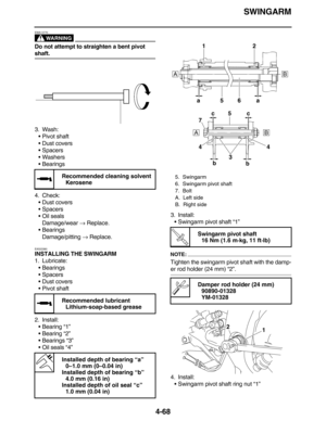 Page 201SWINGARM
4-68
WARNING
EWA13770
Do not attempt to straighten a bent pivot 
shaft.
3. Wash:
•Pivot shaft
•Dust covers
•Spacers
•Washers
•Bearings
4. Check:
•Dust covers
•Spacers
•Oil seals
Damage/wear → Replace.
•Bearings
Damage/pitting → Replace.
EAS23380
INSTALLING THE SWINGARM
1. Lubricate:
•Bearings
•Spacers
•Dust covers
•Pivot shaft
2. Install:
•Bearing “1”
•Bearing “2”
•Bearings “3”
•Oil seals “4”3. Install:
•Swingarm pivot shaft “1”NOTE:
Tighten the swingarm pivot shaft with the damp-
er rod holder...