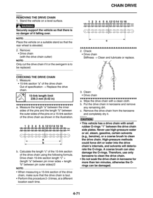 Page 204CHAIN DRIVE
4-71
EAS23410
REMOVING THE DRIVE CHAIN
1. Stand the vehicle on a level surface.
WARNING
EWA13120
Securely support the vehicle so that there is 
no danger of it falling over.
NOTE:
Place the vehicle on a suitable stand so that the 
rear wheel is elevated.
2. Remove:
•Drive chain
(with the drive chain cutter)
NOTE:
Only cut the drive chain if it or the swingarm is to 
be replaced.
EAS23440
CHECKING THE DRIVE CHAIN
1. Measure:
•15-link section “a” of the drive chain
Out of specification →...