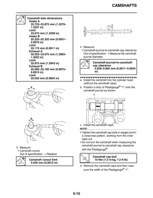 Page 219CAMSHAFTS
5-10
3. Measure:
•Camshaft runout
Out of specification → Replace.4. Measure:
•Camshaft-journal-to-camshaft-cap clearance
Out of specification → Measure the camshaft 
journal diameter.
          
a. Install the camshaft into the cylinder head 
(without the camshaft caps).
b. Position a strip of Plastigauge
® “1” onto the 
camshaft journal as shown.
c. Install the camshaft caps.
NOTE:
•Tighten the camshaft cap bolts in stages and in 
a crisscross pattern, working...