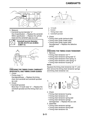 Page 220CAMSHAFTS
5-11
         
5. Measure:
•Camshaft journal diameter “a”
Out of specification → Replace the camshaft.
Within specification → Replace the cylinder 
head and the camshaft caps as a set.
EAS23870
CHECKING THE TIMING CHAIN, CAMSHAFT 
SPROCKETS, AND TIMING CHAIN GUIDES
1. Check:
•Timing chain “1”
Damage/stiffness → Replace the timing 
chain and camshaft and camshaft sprocket 
as a set.
2. Check:
•Camshaft sprocket
More than 1/4 tooth wear “a” → Replace the 
camshaft...