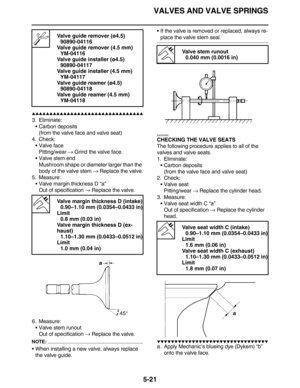 Page 230VALVES AND VALVE SPRINGS
5-21
         
3. Eliminate:
•Carbon deposits
(from the valve face and valve seat)
4. Check:
•Valve face
Pitting/wear → Grind the valve face.
•Valve stem end
Mushroom shape or diameter larger than the 
body of the valve stem → Replace the valve.
5. Measure:
•Valve margin thickness D “a”
Out of specification → Replace the valve.
6. Measure:
•Valve stem runout
Out of specification → Replace the valve.
NOTE:
•When installing a new valve, always...