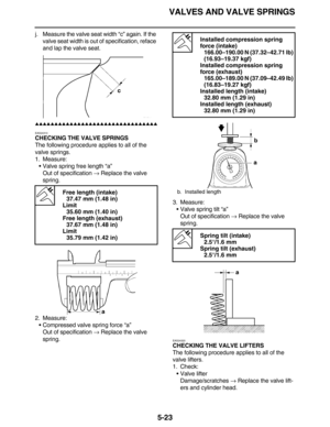 Page 232VALVES AND VALVE SPRINGS
5-23
j. Measure the valve seat width “c” again. If the 
valve seat width is out of specification, reface 
and lap the valve seat.
         
EAS24310
CHECKING THE VALVE SPRINGS
The following procedure applies to all of the 
valve springs.
1. Measure:
Valve spring free length “a”
Out of specification → Replace the valve 
spring.
2. Measure:
Compressed valve spring force “a”
Out of specification → Replace the valve 
spring.3. Measure:
Valve spring...