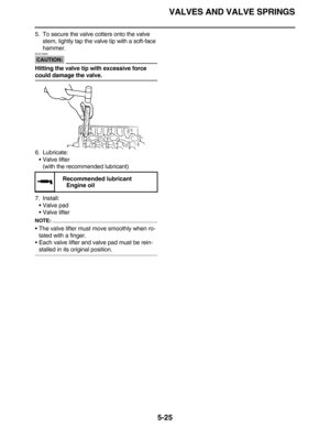Page 234VALVES AND VALVE SPRINGS
5-25
5. To secure the valve cotters onto the valve 
stem, lightly tap the valve tip with a soft-face 
hammer.
CAUTION:
ECA13800
Hitting the valve tip with excessive force 
could damage the valve.
6. Lubricate:
Valve lifter
(with the recommended lubricant)
7. Install:
Valve pad
Valve lifter
NOTE:
The valve lifter must move smoothly when ro-
tated with a finger.
Each valve lifter and valve pad must be rein-
stalled in its original position.
 
Recommended lubricant
Engine oil 