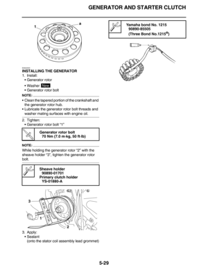 Page 238GENERATOR AND STARTER CLUTCH
5-29
EAS24500
INSTALLING THE GENERATOR
1. Install:
•Generator rotor
•Washer 
•Generator rotor bolt
NOTE:
•Clean the tapered portion of the crankshaft and 
the generator rotor hub.
•Lubricate the generator rotor bolt threads and 
washer mating surfaces with engine oil.
2. Tighten:
•Generator rotor bolt “1”
NOTE:
While holding the generator rotor “2” with the 
sheave holder “3”, tighten the generator rotor 
bolt.
3. Apply:
•Sealant
(onto the stator coil assembly lead grommet)
T...