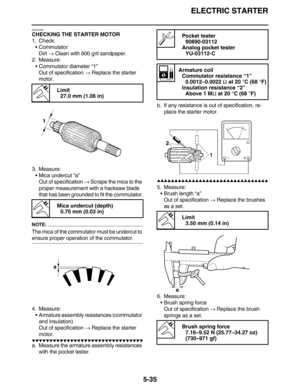 Page 244ELECTRIC STARTER
5-35
EAS24790
CHECKING THE STARTER MOTOR
1. Check:
•Commutator
Dirt → Clean with 600 grit sandpaper.
2. Measure:
•Commutator diameter “1”
Out of specification → Replace the starter 
motor.
3. Measure:
•Mica undercut “a”
Out of specification → Scrape the mica to the 
proper measurement with a hacksaw blade 
that has been grounded to fit the commutator.
NOTE:
The mica of the commutator must be undercut to 
ensure proper operation of the commutator.
4. Measure:
•Armature assembly...