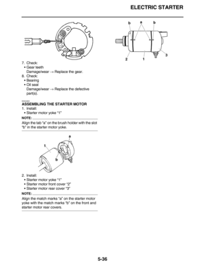 Page 245ELECTRIC STARTER
5-36
7. Check:
•Gear teeth
Damage/wear → Replace the gear.
8. Check:
•Bearing
•Oil seal
Damage/wear → Replace the defective 
part(s).
EAS24800
ASSEMBLING THE STARTER MOTOR
1. Install:
•Starter motor yoke “1”
NOTE:
Align the tab “a” on the brush holder with the slot 
“b” in the starter motor yoke.
2. Install:
•Starter motor yoke “1”
•Starter motor front cover “2”
•Starter motor rear cover “3”
NOTE:
Align the match marks “a” on the starter motor 
yoke with the match marks “b” on the front...