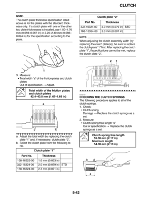 Page 251CLUTCH
5-42
NOTE:
The clutch plate thickness specification listed 
above is for the plates with the standard thick-
ness only. If a clutch plate with one of the other 
two plate thicknesses is installed, use 1.50–1.70 
mm (0.059–0.067 in) or 2.20–2.40 mm (0.086–
0.094 in) for the specification according to the 
plate.
3. Measure:
•Total width “a” of the friction plates and clutch 
plates
Out of specification → Adjust.
         
a. Adjust the total width by replacing the...