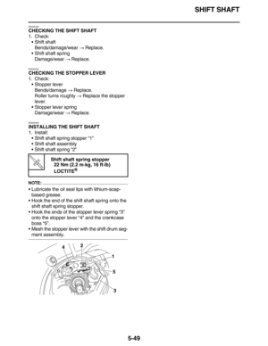 Page 258SHIFT SHAFT
5-49
EAS25420
CHECKING THE SHIFT SHAFT
1. Check:
•Shift shaft
Bends/damage/wear → Replace.
•Shift shaft spring
Damage/wear → Replace.
EAS25430
CHECKING THE STOPPER LEVER
1. Check:
•Stopper lever
Bends/damage → Replace.
Roller turns roughly → Replace the stopper 
lever.
•Stopper lever spring
Damage/wear → Replace.
EAS25450
INSTALLING THE SHIFT SHAFT
1. Install:
•Shift shaft spring stopper “1”
•Shift shaft assembly
•Shift shaft spring “2”
NOTE:
•Lubricate the oil seal lips with lithium-soap-...