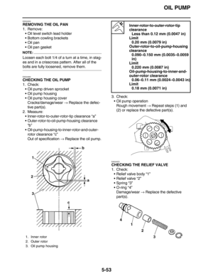 Page 262OIL PUMP
5-53
EAS24930
REMOVING THE OIL PAN
1. Remove:
•Oil level switch lead holder
•Bottom cowling brackets
•Oil pan
•Oil pan gasket
NOTE:
Loosen each bolt 1/4 of a turn at a time, in stag-
es and in a crisscross pattern. After all of the 
bolts are fully loosened, remove them.
EAS24960
CHECKING THE OIL PUMP
1. Check:
•Oil pump driven sprocket
•Oil pump housing
•Oil pump housing cover
Cracks/damage/wear → Replace the defec-
tive part(s).
2. Measure:
•Inner-rotor-to-outer-rotor-tip clearance “a”...