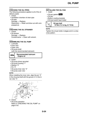 Page 263OIL PUMP
5-54
EAS24980
CHECKING THE OIL PIPES
The following procedure applies to all of the oil 
delivery pipes.
1. Check:
•Ventilation chamber oil drain pipe
•Oil pipe
Damage → Replace.
Obstruction → Wash and blow out with com-
pressed air.
EAS24990
CHECKING THE OIL STRAINER
1. Check:
•Oil strainer
Damage → Replace.
Contaminants → Clean with solvent.
EAS25010
ASSEMBLING THE OIL PUMP
1. Lubricate:
•Inner rotor
•Outer rotor
•Oil pump shaft
(with the recommended lubricant)
2. Install:
•Oil pump driven...