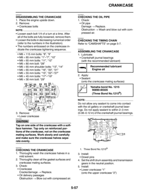 Page 266CRANKCASE
5-57
EAS25550
DISASSEMBLING THE CRANKCASE
1. Place the engine upside down.
2. Remove:
• Crankcase bolts
NOTE:
 Loosen each bolt 1/4 of a turn at a time. After 
all of the bolts are fully loosened, remove them.
 Loosen the bolts in decreasing numerical order 
(refer to the numbers in the illustration).
 The numbers embossed on the crankcase in-
dicate the crankcase tightening sequence.
M8 × 115 mm bolts: “8”, “9”
M8 × 85 mm bolts: “1”–“7”, “10”
M8 × 65 mm bolts: “11”, “12”
M6 × 80 mm...