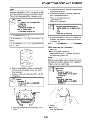 Page 270CONNECTING RODS AND PISTONS
5-61
NOTE:
Measure cylinder bore “C” by taking side-to-side 
and front-to-back measurements of the cylinder. 
Then, find the average of the measurements.
b. If out of specification, rebore or replace the 
cylinder, and replace the piston and piston 
rings as a set.
c. Measure piston skirt diameter D “a” with the 
micrometer.d. If out of specification, replace the piston and 
piston rings as a set.
e. Calculate the piston-to-cylinder clearance 
with the following formula.
f. If...