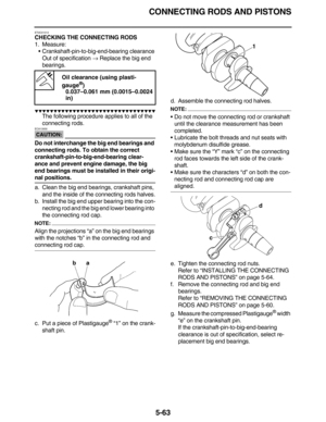 Page 272CONNECTING RODS AND PISTONS
5-63
ET2C01013
CHECKING THE CONNECTING RODS
1. Measure:
•Crankshaft-pin-to-big-end-bearing clearance
Out of specification → Replace the big end 
bearings.
         
The following procedure applies to all of the 
connecting rods.
CAUTION:
ECA13930
Do not interchange the big end bearings and 
connecting rods. To obtain the correct 
crankshaft-pin-to-big-end-bearing clear-
ance and prevent engine damage, the big 
end bearings must be installed in...