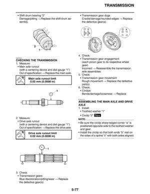 Page 286TRANSMISSION
5-77
•Shift drum bearing “2”
Damage/pitting → Replace the shift drum as-
sembly.
EAS26300
CHECKING THE TRANSMISSION
1. Measure:
•Main axle runout
(with a centering device and dial gauge “1”)
Out of specification → Replace the main axle.
2. Measure:
•Drive axle runout
(with a centering device and dial gauge “1”)
Out of specification → Replace the drive axle.
3. Check:
•Transmission gears
Blue discoloration/pitting/wear → Replace 
the defective gear(s).•Transmission gear dogs...