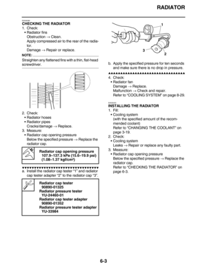 Page 292RADIATOR
6-3
EAS26390
CHECKING THE RADIATOR
1. Check:
•Radiator fins
Obstruction → Clean.
Apply compressed air to the rear of the radia-
tor.
Damage → Repair or replace.
NOTE:
Straighten any flattened fins with a thin, flat-head 
screwdriver.
2. Check:
•Radiator hoses
•Radiator pipes
Cracks/damage → Replace.
3. Measure:
•Radiator cap opening pressure
Below the specified pressure → Replace the 
radiator cap.
         
a. Install the radiator cap tester “1” and radiator 
cap...