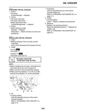 Page 295OIL COOLER
6-6
EAS26420
CHECKING THE OIL COOLER
1. Check:
•Oil cooler
Cracks/damage → Replace.
2. Check:
•Oil cooler inlet hose
•Oil cooler outlet hose
•Water jacket joint hose
Cracks/damage/wear → Replace.
3. Check:
•Water jacket joint pipe
Damage → Replace.
Obstruction → Wash and blow out with com-
pressed air.
EAS26430
INSTALLING THE OIL COOLER
1. Clean:
•Mating surfaces of the oil cooler and the 
crankcase
(with a cloth dampened with lacquer thinner)
2. Install:
•O-ring 
•Oil cooler “1”
•Gasket “2”...