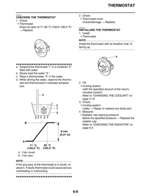 Page 297THERMOSTAT
6-8
EAS26450
CHECKING THE THERMOSTAT
1. Check:
•Thermostat
Does not open at 71–85 °C (159.8–185.0 °F) 
→ Replace.
         
a. Suspend the thermostat “1” in a container “2” 
filled with water.
b. Slowly heat the water “3”.
c. Place a thermometer “4” in the water.
d. While stirring the water, observe the thermo-
stat and thermometer’s indicated tempera-
ture.
NOTE:
If the accuracy of the thermostat is in doubt, re-
place it. A faulty thermostat could cause...