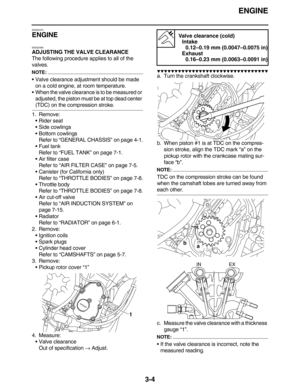 Page 97ENGINE
3-4
EAS20470
ENGINE
EAS20490
ADJUSTING THE VALVE CLEARANCE
The following procedure applies to all of the 
valves.
NOTE:
Valve clearance adjustment should be made 
on a cold engine, at room temperature.
When the valve clearance is to be measured or 
adjusted, the piston must be at top dead center 
(TDC) on the compression stroke.
1. Remove:
Rider seat
Side cowlings
Bottom cowlings
Refer to “GENERAL CHASSIS” on page 4-1.
Fuel tank
Refer to “FUEL TANK” on page 7-1.
Air filter case
Refer to...