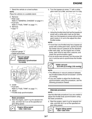 Page 100ENGINE
3-7
1. Stand the vehicle on a level surface.
NOTE:
Place the vehicle on a suitable stand.
2. Remove:
Rider seat
Refer to “GENERAL CHASSIS” on page 4-1.
Fuel tank
Refer to “FUEL TANK” on page 7-1.
3. Remove:
Caps “1”
4. Install:
Vacuum gauge “1”
Digital tachometer
5. Install:
Fuel tank
Refer to “FUEL TANK” on page 7-1.
6. Adjust:
Throttle body synchronization
         
Basic procedure
a. Start the engine, warm it up for several min-
utes, and then let it run...