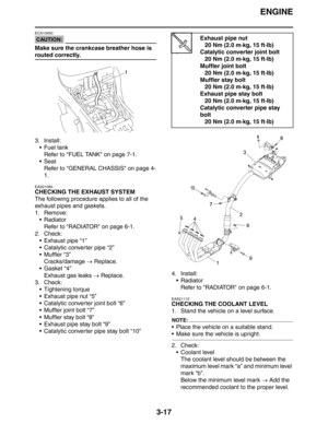 Page 102
ENGINE
3-17
CAUTION:
ECA13450
Make sure the crankcase breather hose is 
routed correctly.
3. Install: Fuel tank
Refer to FUEL TANK on page 7-1.
Seat Refer to GENERAL CHASSIS on page 4-
1.
EAS21080
CHECKING THE EXHAUST SYSTEM
The following procedure applies to all of the 
exhaust pipes and gaskets.
1. Remove:Radiator
Refer to RADIATOR on page 6-1.
2. Check:  Exhaust pipe “1”
 Catalytic converter pipe “2”
 Muffler “3”Cracks/damage  → Replace.
Gasket “4” Exhaust gas leaks  → Replace.
3. Check:
...