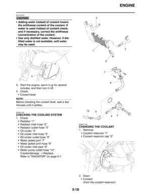 Page 103
ENGINE
3-18
CAUTION:
ECA13470
 Adding water instead of coolant lowers the antifreeze content of the coolant. If 
water is used instead of coolant check, 
and if necessary, correct the antifreeze 
concentration of the coolant.
 Use only distilled water. However, if dis- tilled water is not available, soft water 
may be used.
3. Start the engine, warm it up for several  minutes, and then turn it off.
4. Check:  Coolant level
NOTE:
Before checking the coolant level, wait a few 
minutes until it...