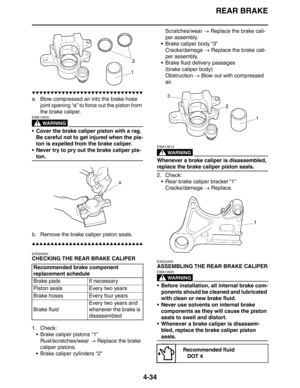 Page 155
REAR BRAKE
4-34
▼▼▼▼▼▼▼▼▼▼▼▼▼▼▼▼▼▼▼▼▼▼▼▼▼▼▼▼▼▼
a. Blow compressed air into the brake hose joint opening “a” to force out the piston from 
the brake caliper.
WARNING
EWA13550
 Cover the brake caliper piston with a rag. 
Be careful not to get injured when the pis-
ton is expelled from the brake caliper.
 Never try to pry out the brake caliper pis-
ton.
b. Remove the brake caliper piston seals.
▲▲▲▲▲▲▲▲▲▲▲▲▲▲▲▲▲▲▲▲▲▲▲▲▲▲▲▲▲▲
EAS22640
CHECKING THE REAR BRAKE CALIPER
1. Check:  Brake caliper pistons...