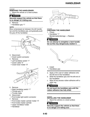 Page 161
HANDLEBAR
4-40
EAS22860
REMOVING THE HANDLEBARS
1. Stand the vehicle on a level surface.
WARNING
EWA13120
Securely support the vehicle so that there 
is no danger of it falling over.
2. Remove: Handlebar grip “1”
NOTE:
Blow compressed air between the left handle-
bar and the handlebar grip, and gradually push 
the grip off the handlebar.
3. Disconnect: Clutch switch connector
4. Remove:  Left handlebar switch “1”
 Clutch cable “2”
 Clutch lever holder “3”
5. Remove:  Right handlebar switch “1”
...