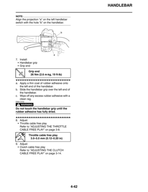 Page 163
HANDLEBAR
4-42
NOTE:
Align the projection “a” on the left handlebar 
switch with the hole “b” on the handlebar.
7. Install: Handlebar grip
 Grip end
▼▼▼▼▼▼▼▼▼▼▼▼▼▼▼▼▼▼▼▼▼▼▼▼▼▼▼▼▼▼
a. Apply a thin coat of rubber adhesive onto  the left end of the handlebar.
b. Slide the handlebar grip over the left end of 
the handlebar.
c. Wipe off any excess rubber adhesive with a  clean rag.
WARNING
EWA13700
Do not touch the handlebar grip until the 
rubber adhesive has fully dried.
▲▲▲▲▲▲▲▲▲▲▲▲▲▲▲▲▲▲▲▲▲▲▲▲▲▲▲▲▲▲
8....